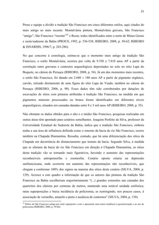 35
Prous e equipe a dividir a tradição São Francisco em cinco diferentes estilos, aqui citados do
mais antigo ao mais recente: Montalvânia pintura, Montalvânia gravura, São Francisco
“antigo”, São Francisco “recente”22
e Rezar, todos identificados entre o norte de Minas Gerais
e oeste/sudoeste da Bahia (PROUS, 1992, p. 536-538; RIBEIRO, 2008, p. 58-62; RIBEIRO
& ISNARDIS, 1996/7, p. 243-286).
No que concerne à cronologia, estima-se que o momento mais antigo da tradição São
Francisco, o estilo Montalvânia, ocorreu por volta de 9.350 e 7.810 anos AP a partir da
correlação entre gravuras e contextos arqueológicos depositados no solo no sítio Lapa do
Boquete, no cânion do Peruaçu (RIBEIRO, 2008, p. 54). Já um dos momentos mais recentes,
o estilo São Francisco, foi datado em 2.680 ± 180 anos AP a partir de pigmento orgânico,
carvão, retirado diretamente de uma figura do sítio Lapa do Veado, também no cânion do
Peruaçu (RIBEIRO, 2006, p. 90). Esses dados têm sido corroborados por datações de
escavações de sítios com pinturas atribuídas à tradição São Francisco, na medida em que
pigmentos minerais processados ou brutos foram identificados em diferentes níveis
arqueológicos, situados em camadas datadas entre 8 e 3 mil anos AP (RIBEIRO, 2008, p. 55).
Não obstante os dados obtidos para o alto e o médio São Francisco, pesquisas realizadas em
outras áreas têm apontado para cenários semelhantes. Joaquim Perfeito da Silva, professor da
Universidade Estadual do Sudoeste da Bahia, indica que a tradição São Francisco, embora
tenha a sua área de influência definida como o entorno da bacia do rio São Francisco, ocorre
também na Chapada Diamantina. Ressalta, contudo, que há uma diferenciação dos sítios da
Chapada em decorrência do distanciamento que tomam da bacia. Segundo Silva, à medida
que se afastam da bacia do rio São Francisco em direção à Chapada Diamantina, os sítios
desta tradição vão se tornando mais figurativos, havendo o aumento das representações
reconhecíveis antropomorfas e zoomorfas. Cenário oposto estaria na depressão
sanfranciscana, onde ocorreria um aumento das representações não reconhecíveis, que
chegam a conformar 100% dos signos na maioria dos sítios deste cenário (SILVA, 2004, p.
129). Acresce a este quadro a informação de que os autores das pinturas da tradição São
Francisco na Bahia escolheriam majoritariamente “(...) grandes extensões nas camadas dos
quartzitos dos cânions por centenas de metros, mantendo uma notável unidade estilística;
raras superposições e baixa incidência de policromia, se restringindo, nos poucos casos, à
associação de vermelho, amarelo e preto e ausência de contornos” (SILVA, 2004, p. 130).
22
Difere do São Francisco antigo por estar superposto a este e apresentar uma maior tendência à geometrização e ao uso de
policromia (RIBEIRO, 2008, p. 59-60).
 