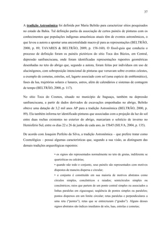 37
A tradição Astronômica foi definida por Maria Beltrão para caracterizar sítios pesquisados
no estado da Bahia. Tal definição partiu da associação de certos painéis de pinturas com os
conhecimentos que populações indígenas amazônicas atuais têm de eventos astronômicos, o
que levou a autora a apontar uma ancestralidade macro-jê para as representações (BELTRÃO,
2000, p. 89; TAVARES & BELTRÃO, 2009, p. 158-160). O fóssil-guia que conduziu o
processo de definição foram os painéis pictóricos do sítio Toca dos Búzios, em Central,
depressão sanfranciscana, onde foram identificadas representações rupestres geométricas
desenhadas no teto do abrigo que, segundo a autora, foram feitas por indivíduos em uso de
alucinógenos, com sobreposição intencional de pinturas que versavam sobre eventos celestes,
a exemplo de cometas, estrelas, sol, lagarto associado com sol (uma espécie de emblemático),
fases da lua, trajetórias solares e lunares, astros, além de calendários e sistemas de contagem
de tempo (BELTRÃO, 2000, p. 117).
No sítio Toca do Cosmos, situado no município de Itaguaçu, também na depressão
sanfranciscana, a partir de dados derivados de escavações empenhadas no abrigo, Beltrão
obteve uma datação de 3,2 mil anos AP para a tradição Astronômica (BELTRÃO, 2000, p.
89). Ela também informa ter identificado pinturas que associadas com a projeção da luz do sol
entre duas rochas existentes no exterior do abrigo, marcariam o solstício de inverno no
Hemisfério Sul, entre os dias 22 e 26 de junho de cada ano, às 15h45 (SILVA, 2004, p. 135).
De acordo com Joaquim Perfeito da Silva, a tradição Astronômica – que prefere tratar como
Cosmológica – possui algumas características que, segundo a sua visão, as distinguem das
demais tradições arqueológicas rupestres:
• os signos são representados normalmente no teto de grutas, indiferente se
quartzíticas ou calcárias;
• quando não todo o conjunto, seus painéis são representados com motivos
dispostos de maneira dispersa e circular;
• o conjunto é constituído em sua maioria de motivos abstratos como
círculos simples, concêntricos e raiados; semicírculos simples ou
concêntricos; raios que partem de um ponto central simples ou associados a
linhas paralelas em ziguezague; seqüência de pontos simples ou paralelos;
pontos dispersos em um limite circular; retas paralelas e perpendiculares a
uma reta (“pentes”); retas que se entrecruzam (“grades”). Alguns desses
signos abstratos são índices imediatos de sóis, luas, estrelas e cometas;
 