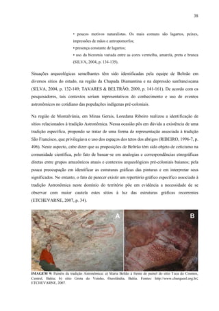 38
• poucos motivos naturalistas. Os mais comuns são lagartos, peixes,
impressões de mãos e antropomorfos;
• presença constante de lagartos;
• uso da bicromia variada entre as cores vermelha, amarela, preta e branca
(SILVA, 2004, p. 134-135).
Situações arqueológicas semelhantes têm sido identificadas pela equipe de Beltrão em
diversos sítios do estado, na região da Chapada Diamantina e na depressão sanfranciscana
(SILVA, 2004, p. 132-149; TAVARES & BELTRÃO, 2009, p. 141-161). De acordo com os
pesquisadores, tais contextos seriam representativos do conhecimento e uso de eventos
astronômicos no cotidiano das populações indígenas pré-coloniais.
Na região de Montalvânia, em Minas Gerais, Loredana Ribeiro realizou a identificação de
sítios relacionados à tradição Astronômica. Nessa ocasião pôs em dúvida a existência de uma
tradição específica, propondo se tratar de uma forma de representação associada à tradição
São Francisco, que privilegiava o uso dos espaços dos tetos dos abrigos (RIBEIRO, 1996-7, p.
496). Neste aspecto, cabe dizer que as proposições de Beltrão têm sido objeto de ceticismo na
comunidade científica, pelo fato de basear-se em analogias e correspondências etnográficas
diretas entre grupos amazônicos atuais e contextos arqueológicos pré-coloniais baianos; pela
pouca preocupação em identificar as estruturas gráficas das pinturas e em interpretar seus
significados. No entanto, o fato de parecer existir um repertório gráfico específico associado à
tradição Astronômica neste domínio do território põe em evidência a necessidade de se
observar com maior cautela estes sítios à luz das estruturas gráficas recorrentes
(ETCHEVARNE, 2007, p. 34).
IMAGEM 9: Painéis da tradição Astronômica: a) Maria Beltão à frente de painel do sítio Toca do Cosmos,
Central, Bahia; b) sítio Grota do Veinho, Ourolândia, Bahia. Fontes: http://www.cbarqueol.org.br;
ETCHEVARNE, 2007.
 