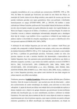41
ocupações transatlânticas até a sua confecção por extraterrestres (MARTÍN, 1999, p. 298-
303). Na Bahia foi realizado por Etchevarne um estudo do sítio Moita dos Porcos, no
município de Caetité; trata-se de um abrigo arenítico, uma espécie de caverna, que tem suas
paredes totalmente gravadas com signos geométricos, feitos com perfeição e distribuídos
harmonicamente no espaço (ETCHEVARNE, 2007, p. 240-245). Há também o estudo
realizado por Fabiana Comerlato, professora da Universidade Federal do Recôncavo da Bahia,
em dois sítios de lajedos situados em regiões diferentes do estado: sítio Lajedo Bordado, em
Morro de Chapéu à margem do rio Salitre; e Caraibeiras I, em Santa Brígida. Os estudos de
Comerlato visavam a elaborar metodologias informatizadas adequadas para a abordagem
deste tipo de vestígio, o que também a levou a questionar a validade de uma tradição que
pudesse explicar a diversidade de situações arqueológicas nas quais se identificavam sítios
com gravuras rupestres (COMERLATO, 2007a, 2007b).
A atribuição de uma tradição Itaquatiara, por seu turno, não é unânime. André Prous, por
exemplo, não compreende a tradição Itaquatiara como própria, senão como uma subtradição
da tradição Geométrica (PROUS, 1992, p. 515). Ainda que haja a vinculação a outra tradição
por Prous, o problema da generalização prevalece. Felizmente, estudos em sítios com
gravuras rupestres em todo o território brasileiro têm demonstrado a improcedência da
tradição Itaquatiara, haja vista apontarem para particularidades significativas que detêm as
diferentes ocupações ocorridas, o que tornam este modelo explicativo inviável (CASTRO E
SILVA, 2002; CAVALCANTI, 1989; COMERLATO, 2004, 2005a, 2005b, 2007;
ETCHEVARNE, 1995; ETCHEVARNE et al., 2011; PEREIRA, 2003; PESSIS, 2002;
SANTOS JÚNIOR, 2008; SCHMITZ et al., 1984; VALLE, 2003, 2009). Assim, a tendência é
que o termo Itaquatiara prevaleça, mas apenas como descritor de uma dada categoria da
cultura material, sem refletir uma tradição.
Finalmente, passemos à tradição Geométrica, última entre aquelas definidas para o Nordeste
brasileiro. Antes de avançar na discussão – que suscitará uma série de observações –, cabem
dois esclarecimentos de caráter metodológico da redação, como antevimos no início deste
subcapítulo. A opção de discutir por último esta tradição deriva da necessidade de explicar as
demais tradições com o objetivo de agregar elementos que permitissem levantar problemas
advindos das classificações que, no nosso entendimento, resvalam e culminam na tradição
Geométrica. Por outro lado, deriva também do fato de o nosso objeto de estudo ser composto
majoritariamente por sítios de pinturas rupestres, cujos signos existentes nos painéis esboçam
elementos geométricos de difícil classificação nas tradições precedentes, em função da
 