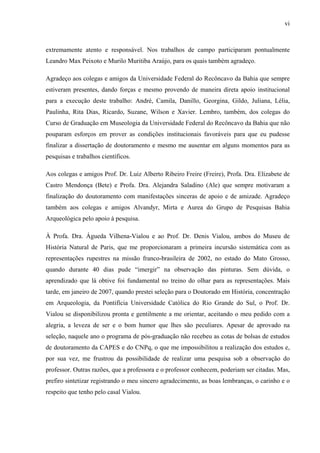 vi
extremamente atento e responsável. Nos trabalhos de campo participaram pontualmente
Leandro Max Peixoto e Murilo Muritiba Araújo, para os quais também agradeço.
Agradeço aos colegas e amigos da Universidade Federal do Recôncavo da Bahia que sempre
estiveram presentes, dando forças e mesmo provendo de maneira direta apoio institucional
para a execução deste trabalho: André, Camila, Danillo, Georgina, Gildo, Juliana, Lélia,
Paulinha, Rita Dias, Ricardo, Suzane, Wilson e Xavier. Lembro, também, dos colegas do
Curso de Graduação em Museologia da Universidade Federal do Recôncavo da Bahia que não
pouparam esforços em prover as condições institucionais favoráveis para que eu pudesse
finalizar a dissertação de doutoramento e mesmo me ausentar em alguns momentos para as
pesquisas e trabalhos científicos.
Aos colegas e amigos Prof. Dr. Luiz Alberto Ribeiro Freire (Freire), Profa. Dra. Elizabete de
Castro Mendonça (Bete) e Profa. Dra. Alejandra Saladino (Ale) que sempre motivaram a
finalização do doutoramento com manifestações sinceras de apoio e de amizade. Agradeço
também aos colegas e amigos Alvandyr, Mirta e Aurea do Grupo de Pesquisas Bahia
Arqueológica pelo apoio à pesquisa.
À Profa. Dra. Águeda Vilhena-Vialou e ao Prof. Dr. Denis Vialou, ambos do Museu de
História Natural de Paris, que me proporcionaram a primeira incursão sistemática com as
representações rupestres na missão franco-brasileira de 2002, no estado do Mato Grosso,
quando durante 40 dias pude “imergir” na observação das pinturas. Sem dúvida, o
aprendizado que lá obtive foi fundamental no treino do olhar para as representações. Mais
tarde, em janeiro de 2007, quando prestei seleção para o Doutorado em História, concentração
em Arqueologia, da Pontifícia Universidade Católica do Rio Grande do Sul, o Prof. Dr.
Vialou se disponibilizou pronta e gentilmente a me orientar, aceitando o meu pedido com a
alegria, a leveza de ser e o bom humor que lhes são peculiares. Apesar de aprovado na
seleção, naquele ano o programa de pós-graduação não recebeu as cotas de bolsas de estudos
de doutoramento da CAPES e do CNPq, o que me impossibilitou a realização dos estudos e,
por sua vez, me frustrou da possibilidade de realizar uma pesquisa sob a observação do
professor. Outras razões, que a professora e o professor conhecem, poderiam ser citadas. Mas,
prefiro sintetizar registrando o meu sincero agradecimento, as boas lembranças, o carinho e o
respeito que tenho pelo casal Vialou.
 
