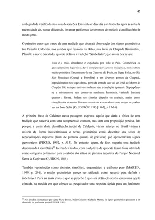 42
ambiguidade verificada nas suas descrições. Em síntese: discutir esta tradição agora resulta da
necessidade de, na sua discussão, levantar problemas decorrentes do modelo classificatório de
modo geral.
O primeiro autor que tratou de uma tradição que visava à observação dos signos geométricos
foi Valentín Calderón, nos estudos que realizou na Bahia, nas áreas da Chapada Diamantina,
Planalto e norte do estado, quando definiu a tradição “Simbolista”, que assim descreveu:
Esta é a mais abundante e espalhada por todo o País. Geométrica ou
grosseiramente figurativa, deve corresponder a povos marginais, com cultura
muito primitiva. Encontramo-la na Caverna do Bode, na Serra Solta, no Rio
São Francisco (Curaçá e Petrolina) e em diversos pontos da Chapada,
especialmente nos sopés desta, perto da estrada que vai de Irecê ao Morro do
Chapéu. São sempre motivos isolados sem correlação aparente. Superpõem-
se e misturam-se sem conservar nenhuma harmonia, variando bastante
quanto à forma. Podem ser simples círculos ou espirais, assim como
complicados desenhos lineares altamente elaborados como os que se podem
ver na Serra Solta (CALDERÓN, 1983 [1967], p. 15-16).
A primeira frase de Calderón nesta passagem expressa aquilo que daria a tônica de uma
tradição que nasceria com uma compreensão comum, mas sem uma proposição precisa. Isto
porque, a partir desta classificação inicial de Calderón, vários autores no Brasil viriam a
utilizar de forma indiscriminada o termo geométrico como descritor dos sítios de
representações rupestres (tanto de pinturas quanto de gravuras) que apresentavam signos
geométricos (PROUS, 1992, p. 515). No entanto, quem, de fato, sugeriu uma tradição
denominada Geométrica26
foi Niède Guidon, com o objetivo de que este táxon fosse utilizado
como categoria preliminar para o estudo dos sítios de pinturas rupestres do Parque Nacional
Serra da Capivara (GUIDON, 1984).
Também reconhecido como abstrato, simbólico, esquemático e grafismo puro (MARTÍN,
1999, p. 291), o rótulo geométrico parece ser utilizado como recurso para definir o
indefinível. Para ser mais claro, o que se percebe é que esta definição acaba sendo uma opção
cômoda, na medida em que oferece ao pesquisador uma resposta rápida para um fenômeno
26
Nos estudos coordenados por Anne Marie Pessis, Niède Guidon e Gabriela Martín, os signos geométricos passaram a ser
chamados de grafismos puros (PESSIS, 1989).
 