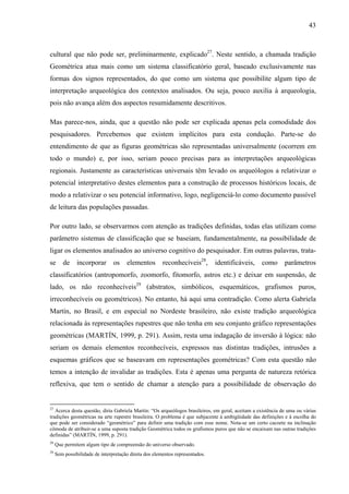43
cultural que não pode ser, preliminarmente, explicado27
. Neste sentido, a chamada tradição
Geométrica atua mais como um sistema classificatório geral, baseado exclusivamente nas
formas dos signos representados, do que como um sistema que possibilite algum tipo de
interpretação arqueológica dos contextos analisados. Ou seja, pouco auxilia à arqueologia,
pois não avança além dos aspectos resumidamente descritivos.
Mas parece-nos, ainda, que a questão não pode ser explicada apenas pela comodidade dos
pesquisadores. Percebemos que existem implícitos para esta condução. Parte-se do
entendimento de que as figuras geométricas são representadas universalmente (ocorrem em
todo o mundo) e, por isso, seriam pouco precisas para as interpretações arqueológicas
regionais. Justamente as características universais têm levado os arqueólogos a relativizar o
potencial interpretativo destes elementos para a construção de processos históricos locais, de
modo a relativizar o seu potencial informativo, logo, negligenciá-lo como documento passível
de leitura das populações passadas.
Por outro lado, se observarmos com atenção as tradições definidas, todas elas utilizam como
parâmetro sistemas de classificação que se baseiam, fundamentalmente, na possibilidade de
ligar os elementos analisados ao universo cognitivo do pesquisador. Em outras palavras, trata-
se de incorporar os elementos reconhecíveis28
, identificáveis, como parâmetros
classificatórios (antropomorfo, zoomorfo, fitomorfo, astros etc.) e deixar em suspensão, de
lado, os não reconhecíveis29
(abstratos, simbólicos, esquemáticos, grafismos puros,
irreconhecíveis ou geométricos). No entanto, há aqui uma contradição. Como alerta Gabriela
Martín, no Brasil, e em especial no Nordeste brasileiro, não existe tradição arqueológica
relacionada às representações rupestres que não tenha em seu conjunto gráfico representações
geométricas (MARTÍN, 1999, p. 291). Assim, resta uma indagação de inversão à lógica: não
seriam os demais elementos reconhecíveis, expressos nas distintas tradições, intrusões a
esquemas gráficos que se baseavam em representações geométricas? Com esta questão não
temos a intenção de invalidar as tradições. Esta é apenas uma pergunta de natureza retórica
reflexiva, que tem o sentido de chamar a atenção para a possibilidade de observação do
27
Acerca desta questão, diria Gabriela Martín: “Os arqueólogos brasileiros, em geral, aceitam a existência de uma ou várias
tradições geométricas na arte rupestre brasileira. O problema é que subjacente à ambigüidade das definições e à escolha do
que pode ser considerado “geométrico” para definir uma tradição com esse nome. Nota-se um certo cacoete na inclinação
cômoda de atribuir-se a uma suposta tradição Geométrica todos os grafismos puros que não se encaixam nas outras tradições
definidas” (MARTÍN, 1999, p. 291).
28
Que permitem algum tipo de compreensão do universo observado.
29
Sem possibilidade de interpretação direta dos elementos representados.
 