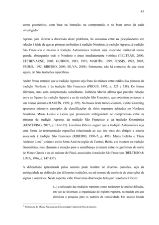 45
como geométrico, com base na intenção, na compreensão e no bom senso de cada
investigador.
Apenas para ilustrar a dimensão deste problema, há consenso entre os pesquisadores em
relação à ideia de que as pinturas atribuídas à tradição Nordeste, à tradição Agreste, à tradição
São Francisco e mesmo à tradição Astronômica tenham uma dispersão territorial muito
grande, abrangendo todo o Nordeste e áreas imediatamente vizinhas (BELTRÃO, 2000;
ETCHEVARNE, 2007; GUIDON, 1983, 1991; MARTÍN, 1999; PESSIS, 1992, 2003;
PROUS, 1992; RIBEIRO, 2006; SILVA, 2004). Entretanto, não há consenso de que estas
sejam, de fato, tradições específicas.
André Prous entende que a tradição Agreste seja fruto da mistura entre estilos das pinturas da
tradição Nordeste e da tradição São Francisco (PROUS, 1992, p. 525 e 538). De forma
diferente, mas com compreensão semelhante, Gabriela Martín afirma que percebe relação
entre as figuras da tradição Agreste e as da tradição São Francisco, que poderiam pertencer a
um tronco comum (MARTÍN, 1999, p. 295). Na busca deste tronco comum, Celito Kestering
apresenta inúmeros exemplos de classificações de sítios rupestres adotadas no Nordeste
brasileiro, Minas Gerais e Goiás que promovem ambiguidade de compreensão entre as
pinturas da tradição Agreste, da tradição São Francisco e da tradição Geométrica
(KESTERING, 2007, p. 161-165). Loredana Ribeiro sugere que a tradição Astronômica seja
uma forma de representação específica relacionada ao uso dos tetos dos abrigos e estaria
associada à tradição São Francisco (RIBEIRO, 1996-7, p. 496). Maria Beltrão e Tânia
Andrade Lima31
criam o estilo Serra Azul na região de Central, Bahia, e o inserem na tradição
Geométrica, mas chamam a atenção para a semelhança existente entre os grafismos do norte
de Minas Gerais e os do sudeste do Piauí, associados à tradição São Francisco (BELTRÃO &
LIMA, 1986, p. 147-157).
A dificuldade apresentada pelos autores pode resultar de diversas questões, seja da
ambiguidade na definição das diferentes tradições, ou até mesmo da ausência de descrições de
signos e contextos. Neste aspecto, cabe frisar uma observação feita por Loredana Ribeiro:
(...) a utilização das tradições rupestres como parâmetro de análise dificulta,
em vez de favorecer, a organização do registro rupestre, na medida em que
direciona a pesquisa para os padrões de similaridade. Em análise focada
31
Professora do Museu Nacional da Universidade Federal do Rio de Janeiro.
 