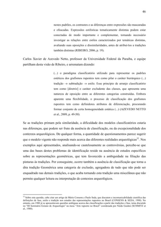 46
nestes padrões, os contrastes e as diferenças entre expressões são mascaradas
e ofuscadas. Expressões estilísticas tematicamente distintas podem estar
conectadas de modo importante e complementar, tornando necessário
investigar as relações entre estilos caracterizados por temáticas distintas,
avaliando suas oposições e dissimilaridades, antes de atribuí-los a tradições
também distintas (RIBEIRO, 2006, p. 19).
Carlos Xavier de Azevedo Netto, professor da Universidade Federal da Paraíba, e equipe
partilham desta visão de Ribeiro, e arrematam dizendo:
(...) o paradigma classificatório utilizado para representar os padrões
estéticos dos grafismos rupestres tem como pilar o caráter hierárquico (...)
tradição → subtradição → estilo. Esse princípio de arranjo classificatório
tem como [diretriz] o caráter excludente das classes, que apresenta uma
natureza de oposição entre as diferentes categorias construídas. Embora
aparente uma flexibilidade, o processo de classificação dos grafismos
rupestres tem como definidores atributos de diferenciação, procurando
formar conjunto de certa homogeneidade estática (...) (AZEVEDO NETTO
et al., 2009, p. 49-50).
Se as tradições primam pela similaridade, a dificuldade dos modelos classificatórios estaria
nas diferenças, que podem ser fruto da ausência de classificação, ou da excepcionalidade dos
contextos arqueológicos. De qualquer forma, a quantidade de questionamentos parece sugerir
que o modelo vigente não responde mais acerca das diferentes realidades arqueológicas32
. Nos
exemplos aqui apresentados, analisando-se cautelosamente as controvérsias, percebe-se que
uma das bases destes problemas de identificação reside na ausência de estudos específicos
sobre as representações geométricas, que tem favorecido a ambiguidade na filiação das
pinturas às tradições. Por conseguinte, ocorre também a ausência de classificação que torna a
dita tradição Geométrica uma categoria de exclusão, agregadora de tudo que não pode ser
enquadrado nas demais tradições, o que acaba tornando esta tradição uma miscelânea que não
permite qualquer leitura ou interpretação de contextos arqueológicos.
32
Sobre esta questão, cabe citar um artigo de Mário Consens e Paulo Seda, que discutem a incomunicabilidade científica das
definições de fase, estilo e tradição nos estudos das representações rupestres no Brasil (CONSENS & SEDA, 1990). No
entanto, em 1980 já se apresentavam questões ambíguas acerca das classificações a partir das tradições e fase, tema discutido
no “III Seminário Goiano de Arqueologia” na mesa “Arte rupestre no Brasil” coordenada por Niède Guidon (SCHMITZ et
al., 1980).
 
