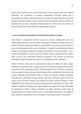 47
Sendo assim, concluímos que o atual estado da arte não nos permite falar numa tradição
Geométrica. Em contraponto, as ausências fundamentais verificadas alertam para a
necessidade de se tomar os signos geométricos como objeto de estudo, de forma que se possa
distinguir repertórios gráficos comuns e específicos para os diferentes territórios. Partimos do
pressuposto de que nestes elementos residem algumas das “chaves para uma leitura”, nas
palavras de Carlos Etchevarne (2007), das representações rupestres.
1.3. OS ESTUDOS DAS REPRESENTAÇÕES RUPESTRES NA BAHIA
Após abordar os pressupostos teóricos nos quais se assenta o conhecimento acerca das
representações rupestres e como eles foram empregados no Nordeste brasileiro, passemos a
conhecer o histórico de pesquisas sobre este tema na Bahia. Assim, este momento destina-se a
uma revisão bibliográfica sobre o que foi produzido – disponível em publicações, relatórios
técnicos ou de pesquisa, pareceres, dissertações de mestrado e teses de doutorado – com o
sentido de compreender o cenário no qual nos inserimos e quais as perspectivas de uso destes
dados na tese, seja evidenciando cenários de presença ou de ausência de potenciais
informações. Tentaremos seguir uma narrativa, na medida do possível, cronológica.
Notícias históricas sobre sítios de representações rupestres na Bahia são muito antigas,
remontando, as primeiras delas, à metade do século XVI, advindas de padres jesuítas (1549),
aventureiros (1753), exploradores (1758 e 1867) e naturalistas (1817-1820), que se referiam a
sítios das regiões do litoral, Serra do Sincorá, Montes Altos, submédio São Francisco, Rio de
Contas e Brumado (ETCHEVARNE, 2007, p. 39-48). Com relação a trabalhos específicos
orientados para a observação de sítios rupestres, estes foram realizados a partir do início do
século XX por Theodoro Sampaio nos municípios de Santa Teresinha, Milagres e Itatim
(SAMPAIO, 1918) e Carlos Ott em Juazeiro, Campo Formoso e Serrinha (OTT, 1945, 1958).
Embora os trabalhos de Sampaio e Ott sejam excelentes marcadores de um fazer embrionário
da arqueologia na Bahia e tenham contribuído com dados importantes sobre locais de
ocupação passada, são pouco confiáveis para as interpretações arqueológicas, na medida em
que se apoiam em especulações, às vezes baseadas em visões equivocadas e etnocêntricas.
 