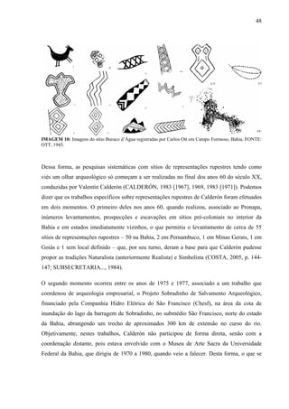 48
IMAGEM 10: Imagens do sítio Buraco d’Água registradas por Carlos Ott em Campo Formoso, Bahia. FONTE:
OTT, 1945.
Dessa forma, as pesquisas sistemáticas com sítios de representações rupestres tendo como
viés um olhar arqueológico só começam a ser realizadas no final dos anos 60 do século XX,
conduzidas por Valentín Calderón (CALDERÓN, 1983 [1967], 1969, 1983 [1971]). Podemos
dizer que os trabalhos específicos sobre representações rupestres de Calderón foram efetuados
em dois momentos. O primeiro deles nos anos 60, quando realizou, associado ao Pronapa,
inúmeros levantamentos, prospecções e escavações em sítios pré-coloniais no interior da
Bahia e em estados imediatamente vizinhos, o que permitiu o levantamento de cerca de 55
sítios de representações rupestres – 50 na Bahia, 2 em Pernambuco, 1 em Minas Gerais, 1 em
Goiás e 1 sem local definido – que, por seu turno, deram a base para que Calderón pudesse
propor as tradições Naturalista (anteriormente Realista) e Simbolista (COSTA, 2005, p. 144-
147; SUBSECRETARIA..., 1984).
O segundo momento ocorreu entre os anos de 1975 e 1977, associado a um trabalho que
coordenou de arqueologia empresarial, o Projeto Sobradinho de Salvamento Arqueológico,
financiado pela Companhia Hidro Elétrica do São Francisco (Chesf), na área da cota de
inundação do lago da barragem de Sobradinho, no submédio São Francisco, norte do estado
da Bahia, abrangendo um trecho de aproximados 300 km de extensão no curso do rio.
Objetivamente, nestes trabalhos, Calderón não participou de forma direta, senão com a
coordenação distante, pois estava envolvido com o Museu de Arte Sacra da Universidade
Federal da Bahia, que dirigiu de 1970 a 1980, quando veio a falecer. Desta forma, o que se
 