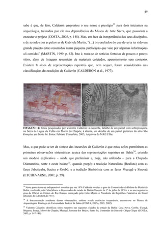 49
sabe é que, de fato, Calderón emprestou o seu nome e prestígio33
para dois iniciantes na
arqueologia, treinados por ele nas dependências do Museu de Arte Sacra, que passaram a
executar o projeto (COSTA, 2005, p. 148). Mas, em face da inexperiência dos seus discípulos,
e de acordo com as palavras de Gabriela Martín, “(...) os resultados do que deveria ter sido um
grande projeto estão resumidos numa pequena publicação que vale por algumas informações
ali contidas” (MARTÍN, 1999, p. 42). Isto é, trata-se de notícias fortuitas de poucos e parcos
sítios, além de listagens resumidas de materiais coletados, aparentemente sem contexto.
Existem 8 sítios de representações rupestres que, nem sequer, foram considerados nas
classificações das tradições de Calderón (CALDERÓN et al., 1977).
IMAGEM 11: Sítios pesquisados por Valentín Calderón: à esquerda, detalhe de um painel com sobreposições,
na Serra da Lagoa da Velha em Morro do Chapéu; à direita, um detalhe de um painel pictórico do sítio São
Gonçalo, em Sento Sé. Fotos: Fabiana Comerlato, 2005; Arquivos do MAE/Ufba.
Mas, o que pode se ter de síntese das incursões de Calderón é que estas ações permitiram as
primeiras observações sistemáticas acerca das representações rupestres na Bahia34
, criando
um modelo explicativo – ainda que preliminar e, hoje, não utilizado – para a Chapada
Diamantina, norte e oeste baiano35
, quando propôs a tradição Naturalista (Realista) com as
fases Jabuticaba, Itacira e Orobó; e a tradição Simbolista com as fases Mucugê e Sincorá
(ETCHEVARNE, 2007, p. 59).
33
Neste ponto torna-se indispensável ressaltar que em 1976 Calderón recebeu o grau de Comendador da Ordem do Mérito da
Bahia, conferido pelo Grão-Mestre o Governador do estado da Bahia (Decreto de 1o
de julho de 1976), e no ano seguinte o
grau de Oficial da Ordem de Rio Branco, outorgado pelo Grão Mestre o Presidente da República Federativa do Brasil
(Decreto de 6 de abril de 1977).
34
A documentação resultante dessas observações, embora revele ausências irreparáveis, encontra-se no Museu de
Arqueologia e Etnologia da Universidade Federal da Bahia (COSTA, 2007a, 2005, 2002).
35
Valentín Calderón identificou sítios rupestres nas seguintes cidades do estado da Bahia: Casa Nova, Coribe, Curaçá,
Ibiquera, Ituaçu, Morro do Chapéu, Mucugê, Santana dos Brejos, Sento Sé, Contendas do Sincorá e Xique-Xique (COSTA,
2005, p. 147-149).
 