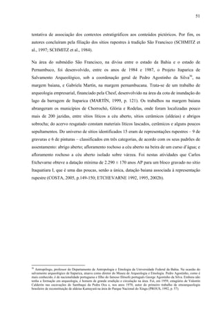 51
tentativa de associação dos contextos estratigráficos aos conteúdos pictóricos. Por fim, os
autores concluíram pela filiação dos sítios rupestres à tradição São Francisco (SCHMITZ et
al., 1997; SCHMITZ et al., 1984).
Na área do submédio São Francisco, na divisa entre o estado da Bahia e o estado de
Pernambuco, foi desenvolvido, entre os anos de 1984 e 1987, o Projeto Itaparica de
Salvamento Arqueológico, sob a coordenação geral de Pedro Agostinho da Silva36
, na
margem baiana, e Gabriela Martín, na margem pernambucana. Trata-se de um trabalho de
arqueologia empresarial, financiado pela Chesf, desenvolvido na área da cota de inundação do
lago da barragem de Itaparica (MARTÍN, 1999, p. 121). Os trabalhos na margem baiana
abrangeram os municípios de Chorrochó, Glória e Rodelas, onde foram localizadas pouco
mais de 200 jazidas, entre sítios líticos a céu aberto, sítios cerâmicos (aldeias) e abrigos
sobrocha; do acervo resgatado constam materiais líticos lascados, cerâmicos e alguns poucos
sepultamentos. Do universo de sítios identificados 15 eram de representações rupestres – 9 de
gravuras e 6 de pinturas – classificados em três categorias, de acordo com os seus padrões de
assentamento: abrigo aberto; afloramento rochoso a céu aberto na beira de um curso d’água; e
afloramento rochoso a céu aberto isolado sobre várzea. Foi nestas atividades que Carlos
Etchevarne obteve a datação mínima de 2.290 ± 170 anos AP para um bloco gravado no sítio
Itaquatiara I, que é uma das poucas, senão a única, datação baiana associada à representação
rupestre (COSTA, 2005, p.149-150; ETCHEVARNE 1992, 1995, 2002b).
36
Antropólogo, professor do Departamento de Antropologia e Etnologia da Universidade Federal da Bahia. Na ocasião do
salvamento arqueológico de Itaparica, atuava como diretor do Museu de Arqueologia e Etnologia. Pedro Agostinho, como é
mais conhecido, é de nacionalidade portuguesa e filho do famoso filósofo português George Agostinho da Silva. Embora não
tenha a formação em arqueologia, é homem de grande erudição e circulação na área. Foi, em 1959, estagiário de Valentín
Calderón nas escavações do Sambaqui da Pedra Oca e, nos anos 1970, autor do primeiro trabalho de etnoarqueologia
brasileiro de reconstituição de aldeias Kamayurá na área do Parque Nacional do Xingu (PROUS, 1992, p. 57).
 