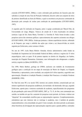 53
extensão (ETCHEVARNE, 2000a); o outro solicitado pela prefeitura de Juazeiro para dar
subsídios à criação de uma Área de Proteção Ambiental, discorre sobre um conjunto de sítios
de pinturas identificado na Serra do Mulato, o qual se encontrava em processo continuado de
destruição pela extração de rochas para confecção de paralelepípedos (ETCHEVARNE,
1997).
A segunda ação foi realizada em Iraquara, junto à equipe coordenada por Marcel Otte, da
Universidade de Liège, Bélgica. Trata-se do estudo de 4 sítios localizados em dolinas
cársticas: Lapa do Sol, Santa Marta, Torrinha I e Torrinha II. Neles foram levadas a cabo
pesquisas acerca das estruturas gráficas e aproveitamento dos suportes existentes nos abrigos
(ETCHEVARNE, 1998, 2002a). Ainda que pontuais, é destas experiências iniciais, sobretudo
as de Iraquara, que surge o embrião das ações que viriam a ser desenvolvidas no século
seguinte por Etchevarne, como veremos à frente.
No ano de 1997, Leila Maria Ribeiro Almeida, técnica administrativa então lotada na
Faculdade de Arquitetura da Universidade Federal da Bahia, realizou o registro de 15 sítios
arqueológicos, entre os quais 10 de pintura rupestre no distrito de Alagadiço, em Seabra,
município da Chapada Diamantina. Entretanto, suas informações não ultrapassam a simples
notícia e registro no Iphan (ALMEIDA, 1997).
Em 1998, Maria Barberi, geóloga da CPRM, realizaria um trabalho de levantamento
geológico para a confecção de um mapa do município de Morro do Chapéu, na Chapada
Diamantina, e apresentaria, como resultado, um conjunto de 8 sítios rupestres, sugerindo uma
aproximação, filiando-os à tradição Planalto, à tradição São Francisco e à tradição Nordeste
(BARBERI, 1998).
No final dos anos 90 e no século XXI, teremos um cenário distinto, caracterizado por um
número significativo de pesquisas acadêmicas, de mestrado e de doutorado, fato que, segundo
Etchevarne, aponta para o interesse acentuado da academia, especificamente dos programas
de pós-graduação, pelo tema (ETCHEVARNE, 2007, p. 71). E, de fato, esta constatação tem
sentido, na medida em que há o aumento de pesquisas neste período, de forma a indicar um
“despertar” da comunidade científica para as representações rupestres. Complementarmente,
entendemos que este interesse não se restringe à academia, mas é também de grandes
empreendimentos e da comunidade em geral. Como exemplo, são deste período as principais
obras brasileiras de divulgação das representações rupestres para o grande público, realizadas
 