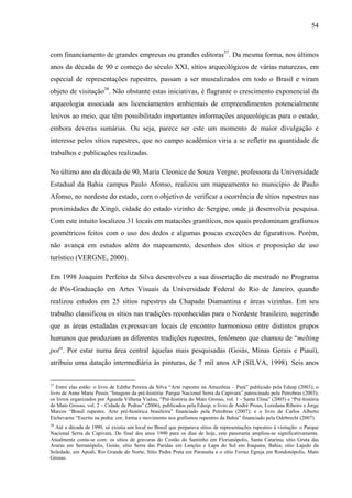 54
com financiamento de grandes empresas ou grandes editoras37
. Da mesma forma, nos últimos
anos da década de 90 e começo do século XXI, sítios arqueológicos de várias naturezas, em
especial de representações rupestres, passam a ser musealizados em todo o Brasil e viram
objeto de visitação38
. Não obstante estas iniciativas, é flagrante o crescimento exponencial da
arqueologia associada aos licenciamentos ambientais de empreendimentos potencialmente
lesivos ao meio, que têm possibilitado importantes informações arqueológicas para o estado,
embora deveras sumárias. Ou seja, parece ser este um momento de maior divulgação e
interesse pelos sítios rupestres, que no campo acadêmico viria a se refletir na quantidade de
trabalhos e publicações realizadas.
No último ano da década de 90, Maria Cleonice de Souza Vergne, professora da Universidade
Estadual da Bahia campus Paulo Afonso, realizou um mapeamento no município de Paulo
Afonso, no nordeste do estado, com o objetivo de verificar a ocorrência de sítios rupestres nas
proximidades de Xingó, cidade do estado vizinho de Sergipe, onde já desenvolvia pesquisa.
Com este intuito localizou 31 locais em matacões graníticos, nos quais predominam grafismos
geométricos feitos com o uso dos dedos e algumas poucas exceções de figurativos. Porém,
não avança em estudos além do mapeamento, desenhos dos sítios e proposição de uso
turístico (VERGNE, 2000).
Em 1998 Joaquim Perfeito da Silva desenvolveu a sua dissertação de mestrado no Programa
de Pós-Graduação em Artes Visuais da Universidade Federal do Rio de Janeiro, quando
realizou estudos em 25 sítios rupestres da Chapada Diamantina e áreas vizinhas. Em seu
trabalho classificou os sítios nas tradições reconhecidas para o Nordeste brasileiro, sugerindo
que as áreas estudadas expressavam locais de encontro harmonioso entre distintos grupos
humanos que produziam as diferentes tradições rupestres, fenômeno que chamou de “melting
pot”. Por estar numa área central àquelas mais pesquisadas (Goiás, Minas Gerais e Piauí),
atribuiu uma datação intermediária às pinturas, de 7 mil anos AP (SILVA, 1998). Seis anos
37
Entre elas estão: o livro de Edithe Pereira da Silva “Arte rupestre na Amazônia – Pará” publicado pela Edusp (2003); o
livro de Anne Marie Pessis “Imagens da pré-história: Parque Nacional Serra da Capivara” patrocinado pela Petrobras (2003);
os livros organizados por Águeda Vilhena Vialou, “Pré-história do Mato Grosso, vol. 1 - Santa Elina” (2005) e “Pré-história
de Mato Grosso, vol. 2 – Cidade de Pedras” (2006), publicados pela Edusp; o livro de André Prous, Loredana Ribeiro e Jorge
Marcos “Brasil rupestre. Arte pré-histórica brasileira” financiado pela Petrobras (2007); e o livro de Carlos Alberto
Etchevarne “Escrito na pedra: cor, forma e movimento nos grafismos rupestres da Bahia” financiado pela Odebrecht (2007).
38
Até a década de 1990, só existia um local no Brasil que preparava sítios de representações rupestres à visitação: o Parque
Nacional Serra da Capivara. Do final dos anos 1990 para os dias de hoje, este panorama ampliou-se significativamente.
Atualmente conta-se com: os sítios de gravuras do Costão do Santinho em Florianópolis, Santa Catarina; sítio Gruta das
Araras em Serranópolis, Goiás; sítio Serra das Paridas em Lençóis e Lapa do Sol em Iraquara, Bahia; sítio Lajedo da
Soledade, em Apodi, Rio Grande do Norte; Sítio Pedra Preta em Paranaíta e o sítio Ferraz Egreja em Rondonópolis, Mato
Grosso.
 