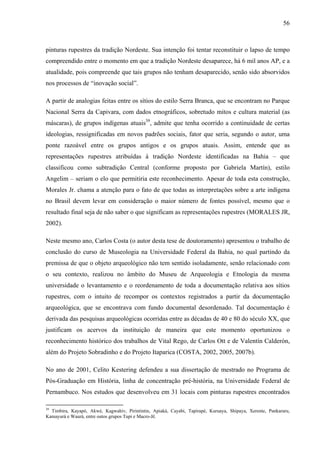 56
pinturas rupestres da tradição Nordeste. Sua intenção foi tentar reconstituir o lapso de tempo
compreendido entre o momento em que a tradição Nordeste desaparece, há 6 mil anos AP, e a
atualidade, pois compreende que tais grupos não tenham desaparecido, senão sido absorvidos
nos processos de “inovação social”.
A partir de analogias feitas entre os sítios do estilo Serra Branca, que se encontram no Parque
Nacional Serra da Capivara, com dados etnográficos, sobretudo mitos e cultura material (as
máscaras), de grupos indígenas atuais39
, admite que tenha ocorrido a continuidade de certas
ideologias, ressignificadas em novos padrões sociais, fator que seria, segundo o autor, uma
ponte razoável entre os grupos antigos e os grupos atuais. Assim, entende que as
representações rupestres atribuídas à tradição Nordeste identificadas na Bahia – que
classificou como subtradição Central (conforme proposto por Gabriela Martín), estilo
Angelim – seriam o elo que permitiria este reconhecimento. Apesar de toda esta construção,
Morales Jr. chama a atenção para o fato de que todas as interpretações sobre a arte indígena
no Brasil devem levar em consideração o maior número de fontes possível, mesmo que o
resultado final seja de não saber o que significam as representações rupestres (MORALES JR,
2002).
Neste mesmo ano, Carlos Costa (o autor desta tese de doutoramento) apresentou o trabalho de
conclusão do curso de Museologia na Universidade Federal da Bahia, no qual partindo da
premissa de que o objeto arqueológico não tem sentido isoladamente, senão relacionado com
o seu contexto, realizou no âmbito do Museu de Arqueologia e Etnologia da mesma
universidade o levantamento e o reordenamento de toda a documentação relativa aos sítios
rupestres, com o intuito de recompor os contextos registrados a partir da documentação
arqueológica, que se encontrava com fundo documental desordenado. Tal documentação é
derivada das pesquisas arqueológicas ocorridas entre as décadas de 40 e 80 do século XX, que
justificam os acervos da instituição de maneira que este momento oportunizou o
reconhecimento histórico dos trabalhos de Vital Rego, de Carlos Ott e de Valentín Calderón,
além do Projeto Sobradinho e do Projeto Itaparica (COSTA, 2002, 2005, 2007b).
No ano de 2001, Celito Kestering defendeu a sua dissertação de mestrado no Programa de
Pós-Graduação em História, linha de concentração pré-história, na Universidade Federal de
Pernambuco. Nos estudos que desenvolveu em 31 locais com pinturas rupestres encontrados
39
Timbira, Kayapó, Akwé, Kagwahiv, Pirintintin, Apiaká, Cayabi, Tapirapé, Kuruaya, Shipaya, Xerente, Pankararu,
Kamayurá e Waurá, entre outos grupos Tupi e Macro-Jê.
 