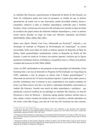 57
no submédio São Francisco, especificamente no Boqueirão do Riacho de São Gonçalo, em
Sento Sé, configuraria aquela área como de passagem, na medida em que as pinturas
apresentavam, de acordo com as suas observações, grande diversidade temática, técnica e
cenográfica, atribuível a todas as tradições arqueológicas conhecidas para o Nordeste
brasileiro. Assim, concluiu que esta área teria sido utilizada como caminho no lapso de tempo
de existência dos grupos autores das diferentes tradições arqueológicas e, assim, as pinturas
seriam marcas deixadas ao longo do tempo por diferentes populações pré-coloniais
(KESTERING, 2003a, 2003b, 2002, 2001).
Quatro anos depois, Daniele Lima Luso, influenciada por Kestering40
, realizaria a sua
dissertação de mestrado no Programa de Pós-Graduação em Arqueologia41
na mesma
universidade, tendo como objeto de estudo as pinturas rupestres do Boqueirão do Brejo de
Dentro, feição geomorfológica imediatamente vizinha ao Boqueirão do Riacho de São
Gonçalo. A partir do estudo de 16 pontos com pinturas rupestres, concluiria que as figuras
guardavam semelhanças técnicas, morfológicas e cenográficas entre si, e filiaria essas pinturas
à tradição São Francisco (LUSO, 2005a, 2005b).
Assim, em 2007, aprofundando as suas pesquisas na área arqueológica de Sobradinho, Celito
Kestering faria a sua tese de doutorado no Programa de Pós-Graduação em Arqueologia da
UFPE, ampliando a área de pesquisa ao abarcar mais 9 feições geomorfológicas42
e
observando um universo de 112 locais com pinturas rupestres. A partir destes dados, passou a
perceber semelhanças entre as pinturas na área, comparando-as com aquelas estudadas em
Goiás e em Minas Gerais. Este fato o fez definir a subtradição Sobradinho, relacionando-a à
tradição São Francisco. Fazendo uma mescla de dados arqueológicos e geológicos – que
apontariam a possível existência de um paleolago no submédio São Francisco, no final do
Pleistoceno e início do Holoceno –, Kestering segrega padrões temáticos distintos para as
altas, médias e baixas vertentes das feições do relevo e classifica a referida subtradição em
três estilos: estilo Olho D’água, com mais de 9 mil anos AP, localizado nas altas vertentes,
40
Cabe dizer que tanto Celito Kestering quanto Daniele Lima Luso orientaram as suas pesquisas pelos princípios
metodológicos adotados na Universidade Federal da Pernambuco, propostos por Anne Marie Pessis para os estudos das
representações rupestres (PESSIS, 1993, 1992, 1989).
41
O Programa de Pós-Graduação em Arqueologia da Universidade Federal de Pernambuco foi criado em 2003. Ele nasceu a
partir da linha de pesquisa em pré-história do Programa de Pós-Graduação em História, que àquela altura já tinha 25 anos de
funcionamento.
42
Boqueirão do Riacho de São Gonçalo, Boqueirão do Brejo de Dentro, Gota do Olho D’água, Grota do Tatuí, Grota da
Velha Maria, Boqueirão da Gameleira, Boqueirão da Lajinha, Boqueirão do Saco de Arara, Grota do Olho D’água Vermelha,
Boqueirão dos Caldeirões e Boqueirão de Melgueira.
 