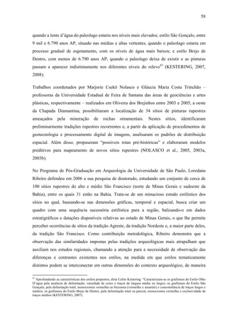 58
quando a lente d’água do paleolago estaria nos níveis mais elevados; estilo São Gonçalo, entre
9 mil e 6.790 anos AP, situado nas médias e altas vertentes, quando o paleolago estaria em
processo gradual de esgotamento, com os níveis de água mais baixos; e estilo Brejo de
Dentro, com menos de 6.790 anos AP, quando o paleolago deixa de existir e as pinturas
passam a aparecer indistintamente nos diferentes níveis do relevo43
(KESTERING, 2007,
2008).
Trabalhos coordenados por Marjorie Csekö Nolasco e Gláucia Maria Costa Trinchão –
professoras da Universidade Estadual de Feira de Santana das áreas de geociências e artes
plásticas, respectivamente – realizados em Oliveira dos Brejinhos entre 2003 e 2005, a oeste
da Chapada Diamantina, possibilitaram a localização de 34 sítios de pinturas rupestres
ameaçados pela mineração de rochas ornamentais. Nestes sítios, identificaram
preliminarmente tradições rupestres recorrentes e, a partir da aplicação de procedimentos de
geotecnologia e processamento digital de imagens, analisaram os padrões de distribuição
espacial. Além disso, propuseram “possíveis rotas pré-históricas” e elaboraram modelos
preditivos para mapeamento de novos sítios rupestres (NOLASCO et al., 2005, 2003a,
2003b).
No Programa de Pós-Graduação em Arqueologia da Universidade de São Paulo, Loredana
Ribeiro defendeu em 2006 a sua pesquisa de doutorado, estudando um conjunto de cerca de
100 sítios rupestres do alto e médio São Francisco (norte de Minas Gerais e sudoeste da
Bahia), entre os quais 31 estão na Bahia. Trata-se de um minucioso estudo estilístico dos
sítios no qual, baseando-se nas dimensões gráficas, temporal e espacial, busca criar um
quadro com uma sequência sucessória estilística para a região, balizando-o em dados
estratigráficos e datações disponíveis relativas ao estado de Minas Gerais, o que lhe permite
perceber ocorrências de sítios da tradição Agreste, da tradição Nordeste e, a maior parte deles,
da tradição São Francisco. Como contribuição metodológica, Ribeiro demonstra que a
observação das similaridades impostas pelas tradições arqueológicas mais atrapalham que
auxiliam nos estudos regionais, chamando a atenção para a necessidade de observação das
diferenças e contrastes existentes nos estilos, na medida em que estilos tematicamente
distintos podem se interconectar em outras dimensões do contexto arqueológico, de maneira
43
Aprofundando as características dos estilos propostos, diria Celito Kestering: “Caracterizam-se os grafismos do Estilo Olho
D’água pela ausência de delimitação, variedade de cores e traços de largura média ou largos; os grafismos do Estilo São
Gonçalo, pela delimitação total, monocromia vermelha ou bicromia (vermelho e amarelo) e concomitância de traços largos e
médios; os grafismos do Estilo Brejo de Dentro, pela delimitação total ou parcial, monocromia vermelha e exclusividade de
traços médios (KESTERING, 2007).
 
