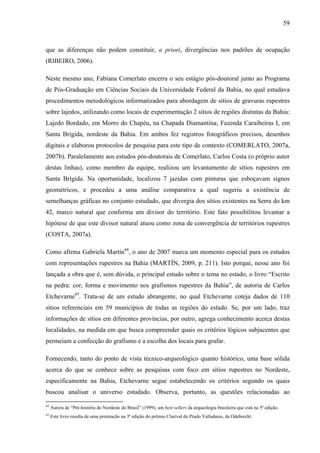 59
que as diferenças não podem constituir, a priori, divergências nos padrões de ocupação
(RIBEIRO, 2006).
Neste mesmo ano, Fabiana Comerlato encerra o seu estágio pós-doutoral junto ao Programa
de Pós-Graduação em Ciências Sociais da Universidade Federal da Bahia, no qual estudava
procedimentos metodológicos informatizados para abordagem de sítios de gravuras rupestres
sobre lajedos, utilizando como locais de experimentação 2 sítios de regiões distintas da Bahia:
Lajedo Bordado, em Morro do Chapéu, na Chapada Diamantina; Fazenda Caraibeiras I, em
Santa Brígida, nordeste da Bahia. Em ambos fez registros fotográficos precisos, desenhos
digitais e elaborou protocolos de pesquisa para este tipo de contexto (COMERLATO, 2007a,
2007b). Paralelamente aos estudos pós-doutorais de Comerlato, Carlos Costa (o próprio autor
destas linhas), como membro da equipe, realizou um levantamento de sítios rupestres em
Santa Brígida. Na oportunidade, localizou 7 jazidas com pinturas que esboçavam signos
geométricos, e procedeu a uma análise comparativa a qual sugeriu a existência de
semelhanças gráficas no conjunto estudado, que divergia dos sítios existentes na Serra do km
42, marco natural que conforma um divisor do território. Este fato possibilitou levantar a
hipótese de que este divisor natural atuou como zona de convergência de territórios rupestres
(COSTA, 2007a).
Como afirma Gabriela Martín44
, o ano de 2007 marca um momento especial para os estudos
com representações rupestres na Bahia (MARTÍN, 2009, p. 211). Isto porque, nesse ano foi
lançada a obra que é, sem dúvida, o principal estudo sobre o tema no estado, o livro “Escrito
na pedra: cor, forma e movimento nos grafismos rupestres da Bahia”, de autoria de Carlos
Etchevarne45
. Trata-se de um estudo abrangente, no qual Etchevarne coteja dados de 110
sítios referenciais em 59 municípios de todas as regiões do estado. Se, por um lado, traz
informações de sítios em diferentes províncias, por outro, agrega conhecimento acerca destas
localidades, na medida em que busca compreender quais os critérios lógicos subjacentes que
permeiam a confecção do grafismo e a escolha dos locais para grafar.
Fornecendo, tanto do ponto de vista técnico-arqueológico quanto histórico, uma base sólida
acerca do que se conhece sobre as pesquisas com foco em sítios rupestres no Nordeste,
especificamente na Bahia, Etchevarne segue estabelecendo os critérios segundo os quais
buscou analisar o universo estudado. Observa, portanto, as questões relacionadas ao
44
Autora de “Pré-história do Nordeste do Brasil” (1999), um best sellers da arqueologia brasileira que está na 5ª edição.
45
Este livro resulta de uma premiação na 3ª edição do prêmio Clarival do Prado Valladares, da Odebrecht.
 