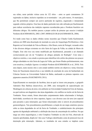 61
seu relato, neste período visitou cerca de 122 sítios – entre os quais constatamos 26
registrados no Iphan, inclusive repetidos ou re-nominados – em, pelo menos, 16 municípios,
que lhe permitiram compor um acervo particular de registros, organizado e interpretado
segundo critérios próprios. Esta base de dados particular tem sido utilizada por Kachimareck
para indicar ocorrências das tradições rupestres reconhecidas para o Nordeste brasileiro em
diferentes abrigos. Ela também passou a propor estilos de pinturas que associa à tradição
Nordeste (KACHIMARECK, 2002 e 2007; MORALES JR & KACHIMARECK, 2004).
Foi tendo como base os dados obtidos nestas incursões que Cláudia Cunha Kachimareck
realizou em 2008 uma dissertação de mestrado no curso de Arqueologia Pré-Histórica e Arte
Rupestre na Universidade de Trás-os-Montes e Alto Douro, norte de Portugal, versando sobre
4 dos diversos abrigos existentes no sítio Serra da Lagoa da Velha, na cidade de Morro do
Chapéu. Este sítio teve seu nome modificado por Kachimareck, passando a ser chamado
exclusivamente por ela de “Complexo de abrigos pintados do Rodrigão”. Com tema e
objetivos restritos, o seu estudo se prestou para identificar três estilos das pinturas nos poucos
abrigos abordados no sítio Serra da Lagoa da Velha, que foram filiados preliminarmente, mas
com ressalvas, à tradição Agreste e à tradição Nordeste (KACHIMARECK et al., 2010). Três
anos depois, neste mesmo sítio e com estudo também restrito em objetivos e tema, Greciane
Neres do Nascimento desenvolveu o seu trabalho de conclusão do curso de bacharelado em
Ciências Sociais na Universidade Federal da Bahia, analisando as pinturas rupestres com
pigmentos amarelos (NASCIMENTO, 2011).
Especificamente no município de Jacobina, área na qual se insere esta pesquisa, o geógrafo
Ademário Dias Barbosa desenvolveu, em 2008, uma monografia de especialização em
Modelagem em ciências da terra e do ambiente na Universidade Estadual de Feira de Santana,
na qual realizou um diagnóstico das áreas degradadas e de conflitos no trecho sul da Serra do
Tombador. Nesse estudo, foram observados conjuntamente dados relacionados à litologia,
declividade, ocorrência de sítios rupestres, lagoas e aos diversos usos da terra (em especial
para pecuária e para mineração), que foram relacionados entre si através de procedimentos
geotecnológicos. Tais procedimentos possibilitaram a criação de um mapa estatístico preciso
sobre as áreas degradadas do sul da Serra do Tombador, o estabelecimento dos principais
agentes de degradação ambiental e a definição das áreas de concentração de conflitos. No que
tange aos sítios arqueológicos, o sítio Complexo Tombador ou sítio do Fole, observado de
maneira aprofundada, dispõe de 3 dos seus 9 abrigos identificados como de potencial risco de
destruição pela mineração. Ademais, os resultados de seus estudos se impõem como
 