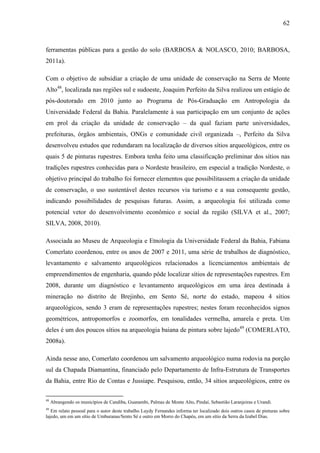 62
ferramentas públicas para a gestão do solo (BARBOSA & NOLASCO, 2010; BARBOSA,
2011a).
Com o objetivo de subsidiar a criação de uma unidade de conservação na Serra de Monte
Alto48
, localizada nas regiões sul e sudoeste, Joaquim Perfeito da Silva realizou um estágio de
pós-doutorado em 2010 junto ao Programa de Pós-Graduação em Antropologia da
Universidade Federal da Bahia. Paralelamente à sua participação em um conjunto de ações
em prol da criação da unidade de conservação – da qual faziam parte universidades,
prefeituras, órgãos ambientais, ONGs e comunidade civil organizada –, Perfeito da Silva
desenvolveu estudos que redundaram na localização de diversos sítios arqueológicos, entre os
quais 5 de pinturas rupestres. Embora tenha feito uma classificação preliminar dos sítios nas
tradições rupestres conhecidas para o Nordeste brasileiro, em especial a tradição Nordeste, o
objetivo principal do trabalho foi fornecer elementos que possibilitassem a criação da unidade
de conservação, o uso sustentável destes recursos via turismo e a sua consequente gestão,
indicando possibilidades de pesquisas futuras. Assim, a arqueologia foi utilizada como
potencial vetor do desenvolvimento econômico e social da região (SILVA et al., 2007;
SILVA, 2008, 2010).
Associada ao Museu de Arqueologia e Etnologia da Universidade Federal da Bahia, Fabiana
Comerlato coordenou, entre os anos de 2007 e 2011, uma série de trabalhos de diagnóstico,
levantamento e salvamento arqueológicos relacionados a licenciamentos ambientais de
empreendimentos de engenharia, quando pôde localizar sítios de representações rupestres. Em
2008, durante um diagnóstico e levantamento arqueológicos em uma área destinada à
mineração no distrito de Brejinho, em Sento Sé, norte do estado, mapeou 4 sítios
arqueológicos, sendo 3 eram de representações rupestres; nestes foram reconhecidos signos
geométricos, antropomorfos e zoomorfos, em tonalidades vermelha, amarela e preta. Um
deles é um dos poucos sítios na arqueologia baiana de pintura sobre lajedo49
(COMERLATO,
2008a).
Ainda nesse ano, Comerlato coordenou um salvamento arqueológico numa rodovia na porção
sul da Chapada Diamantina, financiado pelo Departamento de Infra-Estrutura de Transportes
da Bahia, entre Rio de Contas e Jussiape. Pesquisou, então, 34 sítios arqueológicos, entre os
48
Abrangendo os municípios de Candiba, Guanambi, Palmas de Monte Alto, Pindaí, Sebastião Laranjeiras e Urandi.
49
Em relato pessoal para o autor deste trabalho Luydy Fernandes informa ter localizado dois outros casos de pinturas sobre
lajedo, um em um sítio de Umburanas/Sento Sé e outro em Morro do Chapéu, em um sítio da Serra da Izabel Dias.
 