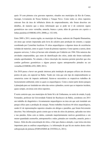 63
quais 10 com pinturas e/ou gravuras rupestres, situados nos municípios de Rio de Contas,
Jussiape, Livramento de Nossa Senhora e Tanque Novo. Como todos os sítios rupestres
estavam fora da área de influência direta do empreendimento, não foram descritos em
detalhes, de maneira que a única informação que se pode ter é de conterem signos
geométricos nas cores vermelha, amarela, branca e preta, além de gravuras em cupules e
linhas paralelas (COMERLATO, 2008b, p. 152-169).
Entre 2009 e 2011, noutra região, no município de Ituaçu, sudoeste da Chapada Diamantina,
em áreas que seriam impactadas pela lavra de calcário para produção de cimento, a equipe
coordenada por Comerlato localizou 18 sítios arqueológicos e algumas áreas de ocorrências
isoladas de materiais, entre os quais 4 eram de pinturas rupestres. Como aponta a autora, deste
pequeno universo, 3 sítios já haviam sido relatados por Calderón em 1964. Pela natureza das
atividades empreendidas, que eram de identificação dos sítios, ainda não foram realizados
estudos aprofundados. No entanto, a breve descrição dos mesmos permite perceber que eles
contêm grafismos geométricos e alguns poucos signos antropomorfos pintados na cor
vermelha (COMERLATO, 2009, 2011).
Em 2010 passa a haver um grande interesse pela instalação de parques eólicos em diversos
pontos do país, em especial na Bahia. Tendo em vista que este tipo de empreendimento se
caracteriza como de impacto ambiental, fazem-se necessários os respectivos trabalhos de
licenciamento ambiental, entre os quais os arqueológicos. Como a maior parte destes parques
é planejada para ser instalada nos altos das serras e planaltos, ocorre que os impactos incidem,
quase sempre, em áreas com sítios rupestres.
É neste contexto que, nos municípios de Sento Sé e de Umburanas, no norte do estado, Luydy
Fernandes, professor da Universidade Federal do Recôncavo da Bahia, coordenou em 2011
um trabalho de diagnóstico e levantamento arqueológicos na área em que será instalado um
parque eólico para a produção de energia. Nestes trabalhos localizou 64 sítios arqueológicos,
sendo 61 de representações rupestres situados em abrigos e paredões, que foram brevemente
descritos. Nas informações gerais consta que se trata de sítios de pinturas, aplicadas nos tetos
e nas paredes, feitas com os dedos, contendo majoritariamente motivos geométricos e em
menor quantidade zoomorfos, antropomorfos e mãos, pintados em vermelho, amarelo, preto e
branco. Além da alta concentração de sítios, o fato que chama a atenção, e que torna esta área
importante para as análises arqueológicas, é a informação de que há em muitos destes sítios
sobreposição de pinturas (FERNANDES & CIVITELLA, 2011).
 