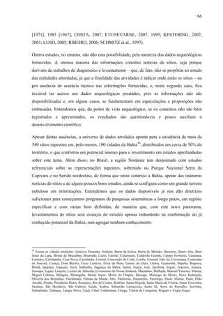 66
[1971], 1983 [1967]; COSTA, 2007; ETCHEVARNE, 2007, 1995; KESTERING, 2007,
2001; LUSO, 2005; RIBEIRO, 2006; SCHMITZ et al., 1997).
Outros estudos, no entanto, não dão esta possibilidade, pela natureza dos dados arqueológicos
fornecidos. A imensa maioria das informações constitui notícias de sítios, seja porque
derivam de trabalhos de diagnóstico e levantamento – que, de fato, não se propõem ao estudo
das realidades abordadas, já que a finalidade das atividades é indicar onde estão os sítios – ou
por ausência de acurácia técnica nas informações fornecidas, e, neste segundo caso, fica
inviável ter acesso aos dados arqueológicos prestados, pois as informações não são
disponibilizadas e, em alguns casos, se fundamentam em especulações e proposições não
embasadas. Entendemos que, do ponto de vista arqueológico, se os contextos não são bem
registrados e apresentados, os resultados são questionáveis e pouco auxiliam o
desenvolvimento científico.
Apesar destas ausências, o universo de dados arrolados aponta para a existência de mais de
540 sítios rupestres em, pelo menos, 100 cidades da Bahia50
, distribuídos em cerca de 50% do
território, o que conforma um potencial imenso para o investimento em estudos aprofundados
sobre este tema. Além disso, no Brasil, a região Nordeste tem despontado com estudos
referenciais sobre as representações rupestres, sobretudo no Parque Nacional Serra da
Capivara e no Seridó nordestino, de forma que neste contexto a Bahia, apesar das inúmeras
notícias de sítios e de alguns poucos bons estudos, ainda se configura como um grande terreno
nebuloso em informações. Entendemos que os dados disponíveis já nos dão diretrizes
suficientes para começarmos programas de pesquisas sistemáticas a longo prazo, em regiões
específicas e com metas bem definidas, de maneira que, com este novo panorama,
levantamentos de sítios sem avanços de estudos apenas redundarão na confirmação do já
conhecido potencial da Bahia, sem agregar nenhum conhecimento.
50
Foram as cidades arroladas: América Dourada, Andaraí, Barra da Estiva, Barra do Mendes, Barreiras, Barro Alto, Bom
Jesus da Lapa, Brotas de Macaúbas, Brumado, Caém, Caetité, Cafarnaum, Caldeirão Grande, Campo Formoso, Canarana,
Canudos, Carinhanha, Casa Nova, Catolândia, Central, Conceição do Coité, Coribe, Coronel João Sá, Correntina, Contendas
do Sincorá, Curaçá, Dom Basílio, Érico Cardoso, Feira da Mata, Gentio do Ouro, Glória, Guanambi, Ibipeba, Ibiquera,
Ibititá, Ipupiara, Iraquara, Irecê, Itaberaba, Itaguaçu da Bahia, Itatim, Ituaçu, Iuiú, Jacobina, Jequié, Juazeiro, Jussara,
Jussiape, Lapão, Lençóis, Licínio de Almeida, Livramento de Nossa Senhora, Macaúbas, Malhada, Manoel Vitorino, Matina,
Miguel Calmon, Milagres, Mirangaba, Monte Santo, Morro do Chapéu, Mucugê, Mulungu do Morro, Nova Redenção,
Oliveira dos Brejinhos, Ourolândia, Palmas de Monte Alto, Palmeiras, Paramirim, Paratinga, Paulo Afonso, Piatã, Pilão
Arcado, Pindaí, Presidente Dutra, Remanso, Rio de Contas, Rodelas, Santa Brígida, Santa Maria da Vitória, Santa Teresinha,
Santana, São Desidério, São Gabriel, Saúde, Seabra, Sebastião Laranjeiras, Sento Sé, Serra do Ramalho, Serrinha,
Sobradinho, Tanhaçu, Tanque Novo, Uauá, Uibaí, Umburanas, Utinga, Vitória da Conquista, Wagner e Xique-Xique.
 
