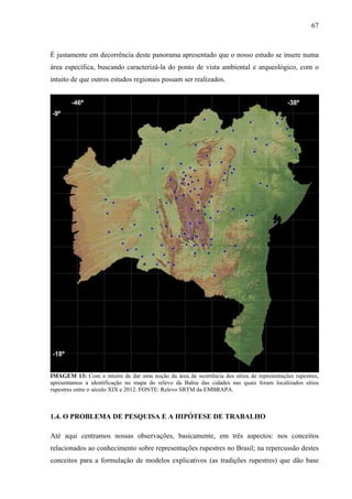 67
É justamente em decorrência deste panorama apresentado que o nosso estudo se insere numa
área específica, buscando caracterizá-la do ponto de vista ambiental e arqueológico, com o
intuito de que outros estudos regionais possam ser realizados.
IMAGEM 13: Com o intuito de dar uma noção da área de ocorrência dos sítios de representações rupestres,
apresentamos a identificação no mapa do relevo da Bahia das cidades nas quais foram localizados sítios
rupestres entre o século XIX e 2012. FONTE: Relevo SRTM da EMBRAPA.
1.4. O PROBLEMA DE PESQUISA E A HIPÓTESE DE TRABALHO
Até aqui centramos nossas observações, basicamente, em três aspectos: nos conceitos
relacionados ao conhecimento sobre representações rupestres no Brasil; na repercussão destes
conceitos para a formulação de modelos explicativos (as tradições rupestres) que dão base
 