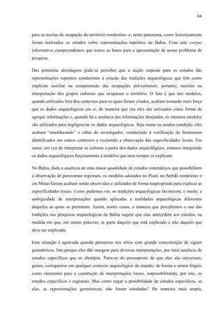 68
para as teorias de ocupação do território nordestino; e, neste panorama, como historicamente
foram realizados os estudos sobre representações rupestres na Bahia. Com este corpus
informativo compreendemos que temos as bases para a apresentação de nosso problema de
pesquisa.
Das primeiras abordagens pode-se perceber que a noção imposta para os estudos das
representações rupestres conduziram à criação das tradições arqueológicas que têm como
implícito auxiliar na compreensão das ocupações pré-coloniais, portanto, auxiliar na
interpretação dos grupos culturais que ocuparam o território. O fato é que tais modelos,
quando utilizados fora dos contextos para os quais foram criados, acabam tomando mais força
que os dados arqueológicos em si, de maneira que ora eles são utilizados como forma de
agregar informações e, quando há a ausência das informações desejadas, os mesmos modelos
são utilizados para negligenciar os dados arqueológicos. Seja numa ou noutra condição, eles
acabam “emoldurando” o olhar do investigador, conduzindo à verificação de fenômenos
identificados em outros contextos e excluindo a observação das especificidades locais. Em
suma: em vez de interpretar as culturas a partir dos dados arqueológicos, estamos integrando
os dados arqueológicos forçosamente a modelos que nem sempre os explicam.
Na Bahia, dada a ausência de uma maior quantidade de estudos sistemáticos que possibilitem
a observação de panoramas regionais, os modelos adotados no Piauí, no Seridó nordestino e
em Minas Gerais acabam sendo absorvidos e utilizados de forma inapropriada para explicar as
especificidades locais. Como pudemos ver, as tradições arqueológicas favorecem, e muito, a
ambiguidade de interpretações quando aplicadas a realidades arqueológicas diferentes
daquelas as quais se prestaram. Assim, nestes casos, a maneira que percebemos o uso das
tradições nas pesquisas arqueológicas da Bahia sugere que elas antecedem aos estudos, na
medida em que, em outras palavras, se parte daquilo que está explicado e não daquilo que
deve ser explicado.
Esta situação é agravada quando pensamos nos sítios com grande concentração de signos
geométricos. Isto porque eles dão margem para diversas interpretações, por total ausência de
estudos específicos que os abordem. Parte-se do pressuposto de que eles são universais,
gerais, corriqueiros em qualquer contexto arqueológico do mundo, de forma a serem frágeis
como elementos para a construção de interpretações locais, impossibilitando, por isto, os
estudos específicos e regionais. Mas como negar a possibilidade de estudos específicos, se
elas, as representações geométricas, não foram estudadas? De maneira mais ampla,
 