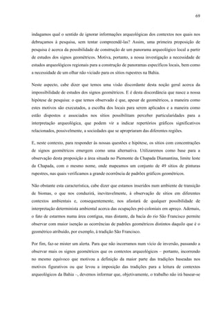 69
indagamos qual o sentido de ignorar informações arqueológicas dos contextos nos quais nos
debruçamos à pesquisa, sem tentar compreendê-las? Assim, uma primeira proposição de
pesquisa é acerca da possibilidade de construção de um panorama arqueológico local a partir
de estudos dos signos geométricos. Motiva, portanto, a nossa investigação a necessidade de
estudos arqueológicos regionais para a construção de panoramas específicos locais, bem como
a necessidade de um olhar não viciado para os sítios rupestres na Bahia.
Neste aspecto, cabe dizer que temos uma visão discordante desta noção geral acerca da
impossibilidade de estudos dos signos geométricos. E é desta discordância que nasce a nossa
hipótese de pesquisa: o que temos observado é que, apesar de geométricos, a maneira como
estes motivos são executados, a escolha dos locais para serem aplicados e a maneira como
estão dispostos e associados nos sítios possibilitam perceber particularidades para a
interpretação arqueológica, que podem vir a indicar repertórios gráficos significativos
relacionados, possivelmente, a sociedades que se apropriaram das diferentes regiões.
E, neste contexto, para responder às nossas questões e hipótese, os sítios com concentrações
de signos geométricos emergem como uma alternativa. Utilizaremos como base para a
observação desta proposição a área situada no Piemonte da Chapada Diamantina, limite leste
da Chapada, com o mesmo nome, onde mapeamos um conjunto de 49 sítios de pinturas
rupestres, nas quais verificamos a grande ocorrência de padrões gráficos geométricos.
Não obstante esta característica, cabe dizer que estamos inseridos num ambiente de transição
de biomas, o que nos conduzirá, inevitavelmente, à observação de sítios em diferentes
contextos ambientais e, consequentemente, nos afastará de qualquer possibilidade de
interpretação determinista ambiental acerca das ocupações pré-coloniais em apreço. Ademais,
o fato de estarmos numa área contígua, mas distante, da bacia do rio São Francisco permite
observar com maior isenção as ocorrências de padrões geométricos distintos daquilo que é o
geométrico atribuído, por exemplo, à tradição São Francisco.
Por fim, faz-se mister um alerta. Para que não incorramos num vício de inversão, passando a
observar mais os signos geométricos que os contextos arqueológicos – portanto, incorrendo
no mesmo equívoco que motivou a definição da maior parte das tradições baseadas nos
motivos figurativos ou que levou a imposição das tradições para a leitura de contextos
arqueológicos da Bahia –, devemos informar que, objetivamente, o trabalho não irá basear-se
 