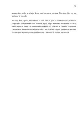 70
apenas nisto, senão na relação desses motivos com a estrutura física dos sítios em um
ambiente de transição.
Ao longo deste capítulo, apresentamos as bases sobre as quais se assentam a nossa proposição
de pesquisa e os problemas dela advindos. Agora, daqui para frente buscaremos utilizar o
nosso objeto de estudo, as representações rupestres do Piemonte da Chapada Diamantina,
como recurso para a discussão da problemática dos estudos dos signos geométricos dos sítios
de representações rupestres, de maneira a testar a coerência da hipótese apresentada.
 