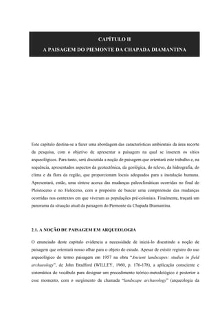 CAPÍTULO II
A PAISAGEM DO PIEMONTE DA CHAPADA DIAMANTINA
Este capítulo destina-se a fazer uma abordagem das características ambientais da área recorte
da pesquisa, com o objetivo de apresentar a paisagem na qual se inserem os sítios
arqueológicos. Para tanto, será discutida a noção de paisagem que orientará este trabalho e, na
sequência, apresentados aspectos da geotectônica, da geológica, do relevo, da hidrografia, do
clima e da flora da região, que proporcionam locais adequados para a instalação humana.
Apresentará, então, uma síntese acerca das mudanças paleoclimáticas ocorridas no final do
Pleistoceno e no Holoceno, com o propósito de buscar uma compreensão das mudanças
ocorridas nos contextos em que viveram as populações pré-coloniais. Finalmente, traçará um
panorama da situação atual da paisagem do Piemonte da Chapada Diamantina.
2.1. A NOÇÃO DE PAISAGEM EM ARQUEOLOGIA
O enunciado deste capítulo evidencia a necessidade de iniciá-lo discutindo a noção de
paisagem que orientará nosso olhar para o objeto de estudo. Apesar de existir registro do uso
arqueológico do termo paisagem em 1957 na obra “Ancient landscapes: studies in field
archaeology”, de John Bradford (WILLEY, 1960, p. 176-178), a aplicação consciente e
sistemática do vocábulo para designar um procedimento teórico-metodológico é posterior a
esse momento, com o surgimento da chamada “landscape archaeology” (arqueologia da
 