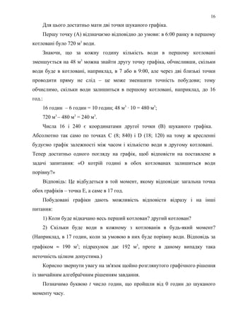 Для цього достатньо мати дві точки шуканого графіка.
Першу точку (А) відзначаємо відповідно до умови: в 6:00 ранку в першому
котловані було 720 м3
води.
Знаючи, що за кожну годину кількість води в першому котловані
зменшується на 48 м3
можна знайти другу точку графіка, обчисливши, скільки
води буде в котловані, наприклад, в 7 або в 9:00, але через дві близькі точки
проводити пряму не слід – це може зменшити точність побудови; тому
обчислимо, скільки води залишиться в першому котловані, наприклад, до 16
год.:
16 годин – 6 годин = 10 годин; 48 м3
· 10 = 480 м3
;
720 м3
– 480 м3
= 240 м3
.
Числа 16 і 240 є координатами другої точки (В) шуканого графіка.
Абсолютно так само по точках С (8; 840) і D (18; 120) на тому ж кресленні
будуємо графік залежності між часом і кількістю води в другому котловані.
Тепер достатньо одного погляду на графік, щоб відповісти на поставлене в
задачі запитання: «О котрій годині в обох котлованах залишиться води
порівну?»
Відповідь: Це відбудеться в той момент, якому відповідає загальна точка
обох графіків – точка E, а саме в 17 год.
Побудовані графіки дають можливість відповісти відразу і на інші
питання:
1) Коли буде відкачано весь перший котлован? другий котлован?
2) Скільки буде води в кожному з котлованів в будь-який момент?
(Наприклад, в 17 годин, коли за умовою в них буде порівну води. Відповідь за
графіком ≈ 190 м3
; підрахунок дає 192 м3
, проте в даному випадку така
неточність цілком допустима.)
Корисно звернути увагу на зв'язок щойно розглянутого графічного рішення
із звичайним алгебраїчним рішенням завдання.
Позначимо буквою t число годин, що пройшли від 0 годин до шуканого
моменту часу.
16
 