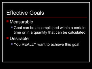 Effective Goals
 Measurable
 Goal can be accomplished within a certain
time or in a quantity that can be calculated
 Desirable
 You REALLY want to achieve this goal
 