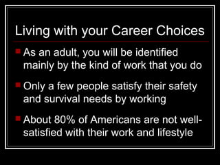 Living with your Career Choices
 As an adult, you will be identified
mainly by the kind of work that you do
 Only a few people satisfy their safety
and survival needs by working
 About 80% of Americans are not well-
satisfied with their work and lifestyle
 
