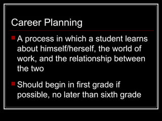 Career Planning
 A process in which a student learns
about himself/herself, the world of
work, and the relationship between
the two
 Should begin in first grade if
possible, no later than sixth grade
 