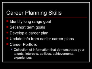 Career Planning Skills
 Identify long range goal
 Set short term goals
 Develop a career plan
 Update info from earlier career plans
 Career Portfolio
 Collection of information that demonstrates your
talents, interests, abilities, achievements,
experiences
 