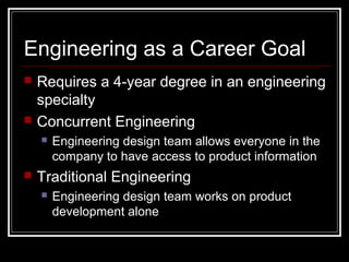 Engineering as a Career Goal
 Requires a 4-year degree in an engineering
specialty
 Concurrent Engineering
 Engineering design team allows everyone in the
company to have access to product information
 Traditional Engineering
 Engineering design team works on product
development alone
 