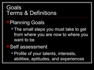 Goals
Terms & Definitions
 Planning Goals
 The small steps you must take to get
from where you are now to where you
want to be
 Self assessment
 Profile of your talents, interests,
abilities, aptitudes, and experiences
 