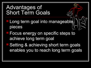 Advantages of
Short Term Goals
 Long term goal into manageable
pieces
 Focus energy on specific steps to
achieve long term goal
 Setting & achieving short term goals
enables you to reach long term goals
 