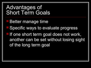 Advantages of
Short Term Goals
 Better manage time
 Specific ways to evaluate progress
 If one short term goal does not work,
another can be set without losing sight
of the long term goal
 