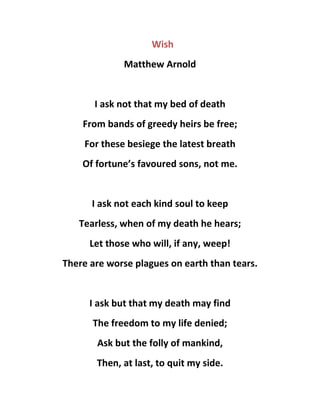 Wish
Matthew Arnold
I ask not that my bed of death
From bands of greedy heirs be free;
For these besiege the latest breath
Of fortune’s favoured sons, not me.
I ask not each kind soul to keep
Tearless, when of my death he hears;
Let those who will, if any, weep!
There are worse plagues on earth than tears.
I ask but that my death may find
The freedom to my life denied;
Ask but the folly of mankind,
Then, at last, to quit my side.
 