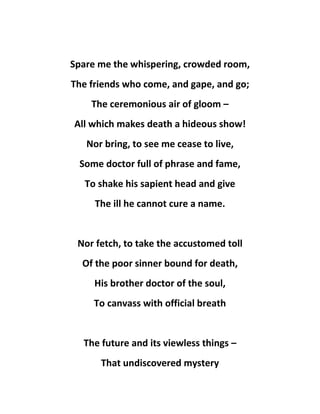 Spare me the whispering, crowded room,
The friends who come, and gape, and go;
The ceremonious air of gloom –
All which makes death a hideous show!
Nor bring, to see me cease to live,
Some doctor full of phrase and fame,
To shake his sapient head and give
The ill he cannot cure a name.
Nor fetch, to take the accustomed toll
Of the poor sinner bound for death,
His brother doctor of the soul,
To canvass with official breath
The future and its viewless things –
That undiscovered mystery
 