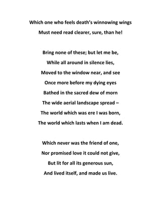 Which one who feels death’s winnowing wings
Must need read clearer, sure, than he!
Bring none of these; but let me be,
While all around in silence lies,
Moved to the window near, and see
Once more before my dying eyes
Bathed in the sacred dew of morn
The wide aerial landscape spread –
The world which was ere I was born,
The world which lasts when I am dead.
Which never was the friend of one,
Nor promised love it could not give,
But lit for all its generous sun,
And lived itself, and made us live.
 