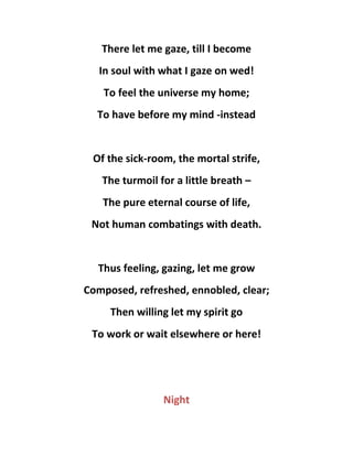 There let me gaze, till I become
In soul with what I gaze on wed!
To feel the universe my home;
To have before my mind -instead
Of the sick-room, the mortal strife,
The turmoil for a little breath –
The pure eternal course of life,
Not human combatings with death.
Thus feeling, gazing, let me grow
Composed, refreshed, ennobled, clear;
Then willing let my spirit go
To work or wait elsewhere or here!
Night
 
