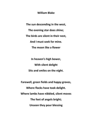 William Blake
The sun descending in the west,
The evening star does shine;
The birds are silent in their nest,
And I must seek for mine.
The moon like a flower
In heaven’s high bower,
With silent delight
Sits and smiles on the night.
Farewell, green fields and happy groves,
Where flocks have took delight.
Where lambs have nibbled, silent moves
The feet of angels bright;
Unseen they pour blessing
 