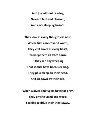 And joy without ceasing,
On each bud and blossom,
And each sleeping bosom.
They look in every thoughtless nest,
Where birds are cover’d warm;
They visit caves of every beast,
To keep them all from harm.
If they see any weeping
That should have been sleeping,
They pour sleep on their head,
And sit down by their bed.
When wolves and tygers howl for prey,
They pitying stand and weep;
Seeking to drive their thirst away,
 