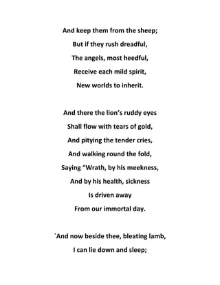 And keep them from the sheep;
But if they rush dreadful,
The angels, most heedful,
Receive each mild spirit,
New worlds to inherit.
And there the lion’s ruddy eyes
Shall flow with tears of gold,
And pitying the tender cries,
And walking round the fold,
Saying “Wrath, by his meekness,
And by his health, sickness
Is driven away
From our immortal day.
`And now beside thee, bleating lamb,
I can lie down and sleep;
 