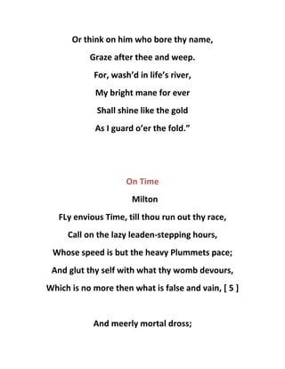 Or think on him who bore thy name,
Graze after thee and weep.
For, wash’d in life’s river,
My bright mane for ever
Shall shine like the gold
As I guard o’er the fold.”
On Time
Milton
FLy envious Time, till thou run out thy race,
Call on the lazy leaden-stepping hours,
Whose speed is but the heavy Plummets pace;
And glut thy self with what thy womb devours,
Which is no more then what is false and vain, [ 5 ]
And meerly mortal dross;
 