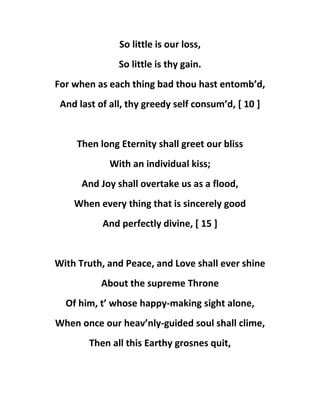 So little is our loss,
So little is thy gain.
For when as each thing bad thou hast entomb’d,
And last of all, thy greedy self consum’d, [ 10 ]
Then long Eternity shall greet our bliss
With an individual kiss;
And Joy shall overtake us as a flood,
When every thing that is sincerely good
And perfectly divine, [ 15 ]
With Truth, and Peace, and Love shall ever shine
About the supreme Throne
Of him, t’ whose happy-making sight alone,
When once our heav’nly-guided soul shall clime,
Then all this Earthy grosnes quit,
 