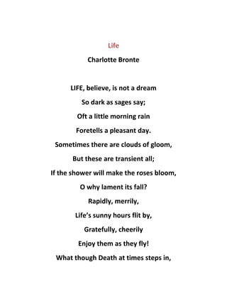 Life
Charlotte Bronte
LIFE, believe, is not a dream
So dark as sages say;
Oft a little morning rain
Foretells a pleasant day.
Sometimes there are clouds of gloom,
But these are transient all;
If the shower will make the roses bloom,
O why lament its fall?
Rapidly, merrily,
Life’s sunny hours flit by,
Gratefully, cheerily
Enjoy them as they fly!
What though Death at times steps in,
 