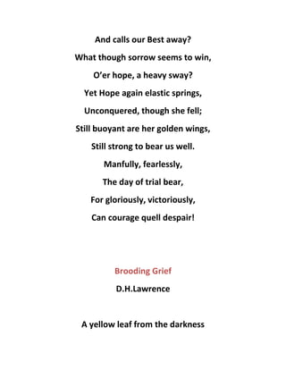 And calls our Best away?
What though sorrow seems to win,
O’er hope, a heavy sway?
Yet Hope again elastic springs,
Unconquered, though she fell;
Still buoyant are her golden wings,
Still strong to bear us well.
Manfully, fearlessly,
The day of trial bear,
For gloriously, victoriously,
Can courage quell despair!
Brooding Grief
D.H.Lawrence
A yellow leaf from the darkness
 