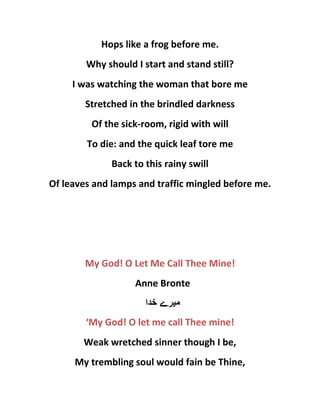 Hops like a frog before me.
Why should I start and stand still?
I was watching the woman that bore me
Stretched in the brindled darkness
Of the sick-room, rigid with will
To die: and the quick leaf tore me
Back to this rainy swill
Of leaves and lamps and traffic mingled before me.
My God! O Let Me Call Thee Mine!
Anne Bronte
‫م‬‫ی‬‫خدا‬ ‫رے‬
‘My God! O let me call Thee mine!
Weak wretched sinner though I be,
My trembling soul would fain be Thine,
 