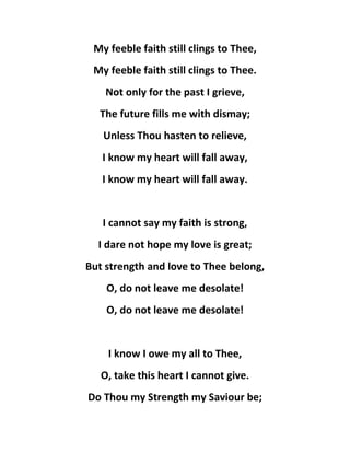 My feeble faith still clings to Thee,
My feeble faith still clings to Thee.
Not only for the past I grieve,
The future fills me with dismay;
Unless Thou hasten to relieve,
I know my heart will fall away,
I know my heart will fall away.
I cannot say my faith is strong,
I dare not hope my love is great;
But strength and love to Thee belong,
O, do not leave me desolate!
O, do not leave me desolate!
I know I owe my all to Thee,
O, take this heart I cannot give.
Do Thou my Strength my Saviour be;
 